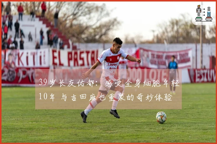 39岁长友佑都：感受全身细胞年轻10年 与吉田麻也重聚的奇妙体验