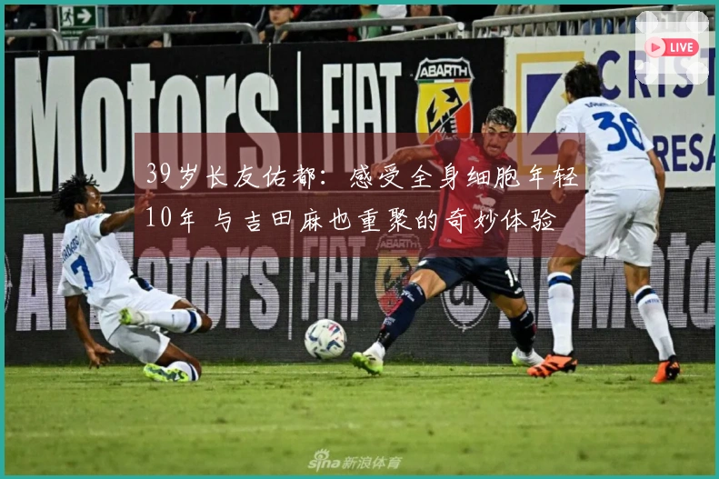 39岁长友佑都:感受全身细胞年轻10年 与吉田麻也重聚的奇妙体验